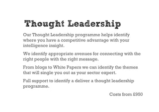 Thought Leadership
Our Thought Leadership programme helps identify
where you have a competitive advantage with your
intelligence insight.
We identify appropriate avenues for connecting with the
right people with the right message.
From blogs to White Papers we can identify the themes
that will single you out as your sector expert.
Full support to identify a deliver a thought leadership
programme.
                                          Costs from £950
 