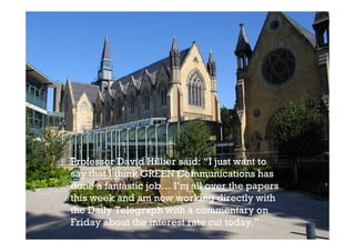 Professor David Hillier said: “I just want to
say that I think GREEN Communications has
done a fantastic job… I’m all over the papers
this week and am now working directly with
the Daily Telegraph with a commentary on
Friday about the interest rate cut today.”
 