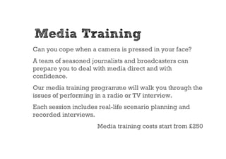 Media Training
Can you cope when a camera is pressed in your face?
A team of seasoned journalists and broadcasters can
prepare you to deal with media direct and with
confidence.
Our media training programme will walk you through the
issues of performing in a radio or TV interview.
Each session includes real-life scenario planning and
recorded interviews.
                     Media training costs start from £250
 