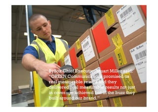ByBox Chief Executive Stuart Miller said:
“GREEN Communications promised us
real measurable results and they
delivered real measurable results not just
in coverage achieved but in the buzz they
built around our brand.”
 