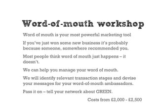 Word-of-mouth workshop
Word of mouth is your most powerful marketing tool
If you’ve just won some new business it’s probably
because someone, somewhere recommended you.
Most people think word of mouth just happens – it
doesn’t.
We can help you manage your word of mouth.
We will identify relevant transaction stages and devise
your messages for your word-of-mouth ambassadors.
Pass it on – tell your network about GREEN.
                               Costs from £2,000 - £2,500
 