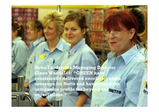 Netto Foodstores Managing Director
Claus Waedeled: “GREEN have
consistently delivered excellent media
coverage for Netto and have raised the
companies profile far beyond our
expectations.”
 