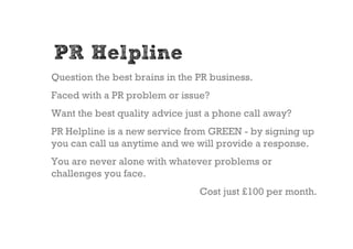 PR Helpline
Question the best brains in the PR business.
Faced with a PR problem or issue?
Want the best quality advice just a phone call away?
PR Helpline is a new service from GREEN - by signing up
you can call us anytime and we will provide a response.
You are never alone with whatever problems or
challenges you face.
                                Cost just £100 per month.
 