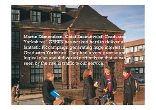 Martin Edmondson, Chief Executive of Graduates
Yorkshire: “GREEN has worked hard to deliver a
fantastic PR campaign generating huge interest in
Graduates Yorkshire. They had a very precise and
logical plan and delivered perfectly on that as can be
seen by the rise in traffic to our service.”
 