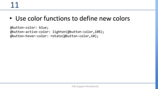 • Use color functions to define new colors
11
Info Support PechaKucha
@button-color: blue;
@button-active-color: lighten(@button-color,10%);
@button-hover-color: rotate(@button-color,10);
 