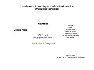 Less is more, in learning, and educational practice
When using technology
Less is more
New tech
“Old” tech
(pen, paper, books, notes)
Simple

Short

To the point

Attention (span)

Cognitive overload

Recall/rework/integrate

Reimagine
Slow dive = Deep dive
Poh-Sun Goh

1st draft on 16 February 2018 @ 0836am
 