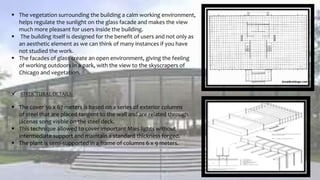  The vegetation surrounding the building a calm working environment,
helps regulate the sunlight on the glass facade and makes the view
much more pleasant for users inside the building.
 The building itself is designed for the benefit of users and not only as
an aesthetic element as we can think of many instances if you have
not studied the work.
 The facades of glass create an open environment, giving the feeling
of working outdoors in a park, with the view to the skyscrapers of
Chicago and vegetation.
 STRUCTURAL DETAILS:
 The cover 36 x 67 meters is based on a series of exterior columns
of steel that are placed tangent to the wall and are related through
jácenas song visible on the steel deck.
 This technique allowed to cover important Mies lights without
intermediate support and maintain a standard thickness forged.
 The plant is semi-supported in a frame of columns 6 x 9 meters.
 