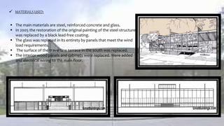  MATERIALS USED:
 The main materials are steel, reinforced concrete and glass.
 In 2005 the restoration of the original painting of the steel structure
was replaced by a black lead-free coating.
 The glass was replaced in its entirety by panels that meet the wind
load requirements.
 The surface of the travertine terrace in the south was replaced.
 The interior wood panels and cabinets were replaced. Were added
and electrical wiring to the main floor.
 