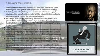  PHILOSOPHY OF VAN DER ROHE:
 Mies believed in adopting an objective approach that would guide
the designer through the creative process of architectural design.
 Detailing, according to him, was key to the quality of a design; he
advocated the use of modern materials like industrial steel and plate
glass, and taking care of the minutest of details.
 His design principle outlines clarity and simplicity as the two main
pillars of the modern international style of architecture. He never
liked to hide the structural elements, calling his buildings as ‘skin and
bones’.
 PRODUCT DESIGN:
 From architecture to furniture design, an icon in the history of design.
Inspired by the purity of the interior of the Farnsworth House, I have
made a selection of his renowned pieces to celebrate his permanence
until today.
 The magnificent selection of very few materials & the way the building
allows for the interior to interact with the surroundings is simply
exquisite.
 How ever this i s very exceptional project, therefore I have looked into
more achievable scenarios where these iconic furniture pieces can take
place in our current day in life.
 