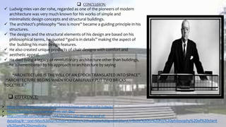  CONCLUSION:
 Ludwig mies van der rohe, regarded as one of the pioneers of modern
architecture was very much known for his works of simple and
minimalistic design concepts and structural buildings.
 The architect’s philosophy “less is more” became a guiding principle in his
structures.
 The designs and the structural elements of his design are based on his
philosophical terms, he quoted “god is in details” making the aspect of
the building his main design features.
 He also created unique products of chair designs with comfort and
aesthetic appeal.
 He died living a legacy of revolutionary architecture other than buildings,
he is remembered by his approach to architecture by saying
“ARCHITECTURE IS THE WILL OF AN EPOCH TRANSLATED INTO SPACE”.
“ARCHITECTURE BEGINS WHEN YOU CAREFULLY PUT TWO BRICKS
TOGETHER.”
 REFERENCE:
 https://en.wikiarquitectura.com/architect/mies-van-der-rohe-ludwig/
 https://builtarchi.com/ludwig-mies-van-der/
 http://nirman.com/blog/2017/04/26/mies-van-der-rohe-god-of-
detailing/#:~:text=Mies%20Van%20der%20Rohe%20had%20a%20great%20and,tribute%20to%20his%20philosophy%20of%20clarit
 