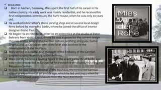  BIOGRAPHY:
 . Born in Aachen, Germany, Mies spent the first half of his career in his
native country. His early work was mainly residential, and he received his
first independent commission, the Riehl House, when he was only 20 years
old.
 He worked in his father's stone carving shop and at several local design
firms before he moved to Berlin, where he joined the office of interior
designer Bruno Paul.
 He began his architectural career as an apprentice at the studio of Peter
Behrens from 1908 to 1912, where he was exposed to the current design
theories and to progressive German culture, working alongside Walter
Gropius and Le Corbusier, who were later also involved in the
development of the Bauhaus.
 Mies served as construction manager of the Embassy of the German
Empire in Saint Petersburg under Behrens.
 Mies quickly became a leading figure in the avant garde life of Berlin and
was widely respected in Europe for his innovative structures, including the
BarcelonaPavilion.
 In 1930, he was named director of the Bauhaus, the renowned German
school of experimental art and design, which he led until 1933 when he
closed the school under pressure from the Nazi,BAUHAUS
 
