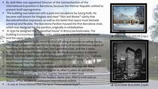  By 1928 Mies was appointed Director of the GermanSection of the
International Exposition in Barcelona, because the Weimar Republic wished to
present itself asprogressive.
 The building was balanced with a pool and asculpture by Georg Kolb. He
became well known for theglass and steel “Skin and Bones” clarity that
BarcelonaPavilion expressed, as well as the belief that space must bemade
universal and ﬂexible. The Barcelona Pavilion housed the ﬁrst Barcelona chair,
which was designed for the pavilion, originally in whiteleather.
 In 1930 he designed the ‘Tugendhat house’ in Brno,Czechoslovakia. The
building is a luxurious two-story plan, which can be entered from the street
and the upper level.
 The individual spaces built, could be shut off using draperies on ceiling tracks.
Thisdesign, inspired Van der Rohe to design some of his mostfamous pieces of
furniture, including the Brno Chair, theTugendhat chair, and the X table.
 In 1930, Gropius recommended Mies van der Rohe assuccessor to Hannes
Meyer who had taken over WalterGropius as director of the Dessau Bauhaus.
Mies focused thecurriculum on architecture and interior design, with
moreintensity than for other subjects.
 When the Dessau Bauhaus was closed by the Nazis, Mies van der Rohe
moved it to Berlinin 1933, but on August 10, after 15 years of operation,
theschool was closed by the Nazi regime, because it didn’t suit
thenationalistic taste of German leaders. Same year, Mies’s work was on
display in The Modern Architecture-International exibhit.
 . It was at thisexhibition that the term “International Style” .
 FANSWORTH HOUSE [1951]
 SEAGRAM BUILDING [1958]
 