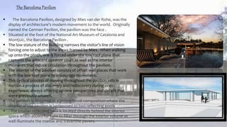 The Barcelona Pavilion
 The Barcelona Pavilion, designed by Mies van der Rohe, was the
display of architecture's modern movement to the world. Originally
named the German Pavilion, the pavilion was the face .
 Situated at the foot of the National Art Museum of Catalonia and
Montjuic, the Barcelona Pavilion .
 The low stature of the building narrows the visitor’s line of vision
forcing one to adjust to the views framed by Mies. When walking
up onto the plinth, one is forced under the low roof plane that
captures the adjacent outdoor court as well as the interior
moments that induce circulation throughout the pavilion.
 The interior of the pavilion consists of offset wall places that work
with the low roof plane to encourage movement.
 This cyclical process of moving throughout the pavilion sets in
motion a process of discovery and rediscovery during ones
experience; always offering up new perspectives and details that
were previously unseen.
 The pavilion is designed as a proportional composition where the
interior of the pavilion is juxtaposed to two reflecting pools
 . The smaller reflecting pool is located directly behind the interior
space which allows for light to filter through the interior volume as
well illuminate the marble and travertine pavers.
 