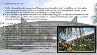  CONCEPT OF THE BUILDING:
 Unlike other pavilions at the exposition, Mies understood his pavilion simply as a building and nothing else,
would house art or sculpture, however the pavilion would be a place of tranquility in which to take refuge
from the bustle of the exhibition, which has itself flag in a living sculpture.
 It is an important step in the history of modern architecture building, since all ideas nascent modernism with
more freedom than in other works, its only function was to disseminate these new ideas, and the use of new
materials is reflected in it and construction techniques.
 DESIGN OF THE SPACES:
 The front yard, defined by the area of access and where the water
body is located. Here is an interesting relationship between the
opacity of the walls, the reflection of the water and the
transparency of the glass pavilion, a corner that marks the
entrance to the site is created. In the opposite corner is a small
enclosure services.
 The built kernel, determined by the planes of the walls built with
different materials, while maintaining control of the view through
the management of the opacities, transparencies and empty.
 The backyard. This enclosed by walls and the presence, again, of a
body of water on which the statue Alba, by Georg Kolbe is.
 