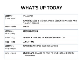 WHAT’S UP TODAY
LESSON 1        WELCOME!
8:30 – 10:00
                TEACHING: LESS IS MORE: GRAPHIC DESIGN PRINCIPLES AND
                CURRENT TRENDS
10:00 – 10:20   BREAK

LESSON 2        STEFAN IVERSEN
10:20 – 11:05
11:10 – 11:55   INTRODUCTION TO STUDIES AND STUDENT LIFE

11:55 – 12:25   LUNCH TIME
LESSON 3        TEACHING: MICHAEL BECH JØRGENSEN
12:25 – 13:50

13:50 – 14:20   STUDIECAFE: CHANCE TO TALK TO STUDENTS AND STUDY
                COUNSELORS
 