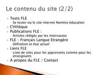 Tests FLE
◦ Se tester via le site internet Nomino éducation
 CVthèque
 Publications FLE :
◦ Articles rédigés par les internautes
 FLE – Français Langue Etrangère
◦ Définition et état actuel
 Liens FLE
◦ Liste de sites pour les apprenants comme pour les
enseignants
 A propos du FLE / Contact
 