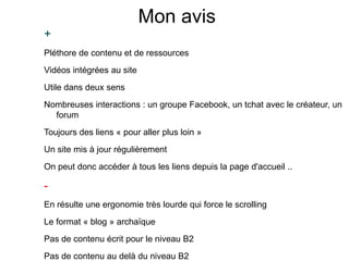 Mon avis
+
Pléthore de contenu et de ressources
Vidéos intégrées au site
Utile dans deux sens
Nombreuses interactions : un groupe Facebook, un tchat avec le créateur, un
forum
Toujours des liens « pour aller plus loin »
Un site mis à jour régulièrement
On peut donc accéder à tous les liens depuis la page d'accueil ..
-
En résulte une ergonomie très lourde qui force le scrolling
Le format « blog » archaïque
Pas de contenu écrit pour le niveau B2
Pas de contenu au delà du niveau B2
 