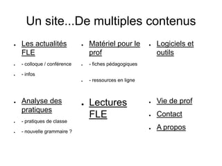 Un site...De multiples contenus
● Les actualités
FLE
● - colloque / conférence
● - infos
● Matériel pour le
prof
● - fiches pédagogiques
● - ressources en ligne
● Logiciels et
outils
● Vie de prof
● Contact
● A propos
● Lectures
FLE
● Analyse des
pratiques
● - pratiques de classe
● - nouvelle grammaire ?
 