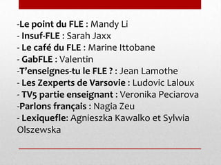 -Le point du FLE : Mandy Li
- Insuf-FLE : Sarah Jaxx
- Le café du FLE : Marine Ittobane
- GabFLE : Valentin
-T’enseignes-tu le FLE ? : Jean Lamothe
- Les Zexperts de Varsovie : Ludovic Laloux
- TV5 partie enseignant : Veronika Peciarova
-Parlons français : Nagia Zeu
- Lexiquefle: Agnieszka Kawalko et Sylwia
Olszewska
 