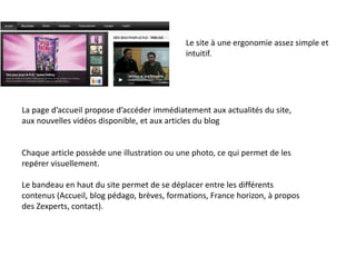 Le site à une ergonomie assez simple et
intuitif.
La page d’accueil propose d’accéder immédiatement aux actualités du site,
aux nouvelles vidéos disponible, et aux articles du blog
Chaque article possède une illustration ou une photo, ce qui permet de les
repérer visuellement.
Le bandeau en haut du site permet de se déplacer entre les différents
contenus (Accueil, blog pédago, brèves, formations, France horizon, à propos
des Zexperts, contact).
 
