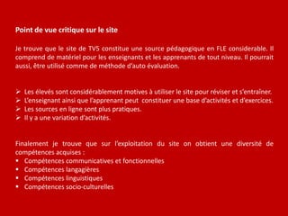 Point de vue critique sur le site
Je trouve que le site de TV5 constitue une source pédagogique en FLE considerable. Il
comprend de matériel pour les enseignants et les apprenants de tout niveau. Il pourrait
aussi, être utilisé comme de méthode d’auto évaluation.
 Les élevés sont considérablement motives à utiliser le site pour réviser et s’entraîner.
 L’enseignant ainsi que l’apprenant peut constituer une base d’activités et d’exercices.
 Les sources en ligne sont plus pratiques.
 Il y a une variation d’activités.
Finalement je trouve que sur l’exploitation du site on obtient une diversité de
compétences acquises :
 Compétences communicatives et fonctionnelles
 Compétences langagières
 Compétences linguistiques
 Compétences socio-culturelles
 