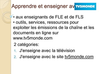 Apprendre et enseigner avec
2 catégories:
1. J'enseigne avec la télévision
2. J'enseigne avec le site tv5monde.com
• aux enseignants de FLE et de FLS
• outils, services, ressources pour
exploiter les émissions de la chaîne et les
documents en ligne sur
www.tv5monde.com
 
