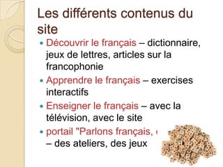 Les différents contenus du
site
 Découvrir le français – dictionnaire,
jeux de lettres, articles sur la
francophonie
 Apprendre le français – exercises
interactifs
 Enseigner le français – avec la
télévision, avec le site
 portail "Parlons français, c'est facile! "
– des ateliers, des jeux
 