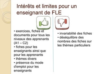 Intérêts et limites pour un
enseignant de FLE
• exercices, fiches et
documents pour tous les
niveaux des apprenants
(A1 – C2)
• fiches pour les
enseignants ainsi que
pour les apprenants
• thèmes divers
• présence du mode
d'emploi pour les
enseignants
• invariabilité des fiches
• déséquilibre des
nombres des fiches sur
les thèmes particuliers
 