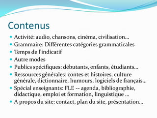 Contenus
 Activité: audio, chansons, cinéma, civilisation…
 Grammaire: Différentes catégories grammaticales
 Temps de l’indicatif
 Autre modes
 Publics spécifiques: débutants, enfants, étudiants…
 Ressources générales: contes et histoires, culture
générale, dictionnaire, humours, logiciels de français…
 Spécial enseignants: FLE -- agenda, bibliographie,
didactique, emploi et formation, linguistique ...
 A propos du site: contact, plan du site, présentation…
 