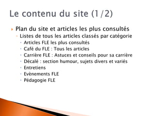  Plan du site et articles les plus consultés 
◦ Listes de tous les articles classés par catégorie 
 Articles FLE les plus consultés 
 Café du FLE : Tous les articles 
 Carrière FLE : Astuces et conseils pour sa carrière 
 Décalé : section humour, sujets divers et variés 
 Entretiens 
 Evènements FLE 
 Pédagogie FLE 
 