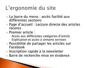  La barre du menu : accès facilité aux 
différentes sections 
 Page d’accueil : Lecture directe des articles 
récents 
 Premier article : 
◦ Accès aux différentes catégories d’article 
◦ Explication et accès à certains services 
 Possibilité de partager les articles sur 
Facebook 
 Inscription rapide à la newsletter 
 Barre de recherche mise en évidence 
 