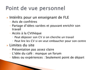  Intérêts pour un enseignant de FLE 
◦ Avis de confrères 
◦ Partage d’idées variées et pouvant enrichir son 
travail 
◦ Accès à la CVthèque 
 Peut déposer son CV si on cherche un travail 
 Peut lire les CV si on veut embaucher pour son centre 
 Limites du site 
◦ Présentation pas assez claire 
◦ L‘idée du café : manque un forum 
◦ Idées ou expériences : Seulement point de départ 
 