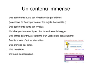 Un contenu immense 
● Des documents audio par niveaux et/ou par thèmes 
● (Interviews de francophones ou des sujets d'actualités..) 
● Des documents écrits par niveaux 
● Un tchat pour communiquer directement avec le blogger 
● Une entrée pour trouver la forme d'un verbe ou le sens d'un mot 
● Des liens vers d'autres sites utiles 
● Des archives par dates 
● Une newsletter 
● Un forum de discussion 
 