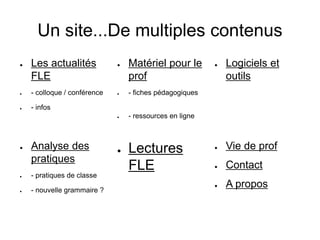 Un site...De multiples contenus 
● Les actualités 
FLE 
● - colloque / conférence 
● - infos 
● Matériel pour le 
prof 
● - fiches pédagogiques 
● - ressources en ligne 
● Logiciels et 
outils 
● Vie de prof 
● Contact 
● A propos 
● Lectures 
FLE 
● Analyse des 
pratiques 
● - pratiques de classe 
● - nouvelle grammaire ? 
 
