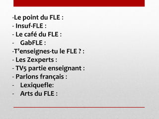 -Le point du FLE : 
- Insuf-FLE : 
- Le café du FLE : 
- GabFLE : 
-T’enseignes-tu le FLE ? : 
- Les Zexperts : 
- TV5 partie enseignant : 
- Parlons français : 
- Lexiquefle: 
- Arts du FLE : 
 