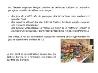 Les Zexperts proposent chaque semaine des méthodes ludiques et amusantes 
pour faire travailler des élèves sur la langue. 
- Des jeux de société, afin de provoquer des interactions entre étudiants et 
travailler l’oral. 
- Des exercices utilisant des sites internet (twitter, facebook, google…) comme 
une ressource pédagogique 
- Des activités pédagogiques à réaliser en classe ou à l’extérieur (simuler la 
création d’une entreprise, « promenade pédagogique » avec ses apprenants…) 
Des vidéos, à voir sur dailymotion, expliquent comment utiliser efficacement les 
jeux de société dans la classe de FLE. 
Le site étant en reconstruction depuis peu, les 
parties « brèves » et « formation » ne proposent 
que très peu d’articles 
 