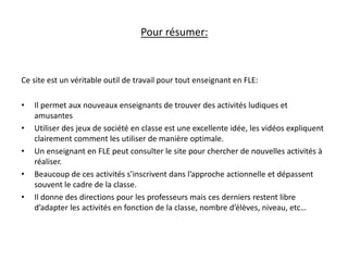 Pour résumer: 
Ce site est un véritable outil de travail pour tout enseignant en FLE: 
• Il permet aux nouveaux enseignants de trouver des activités ludiques et 
amusantes 
• Utiliser des jeux de société en classe est une excellente idée, les vidéos expliquent 
clairement comment les utiliser de manière optimale. 
• Un enseignant en FLE peut consulter le site pour chercher de nouvelles activités à 
réaliser. 
• Beaucoup de ces activités s’inscrivent dans l’approche actionnelle et dépassent 
souvent le cadre de la classe. 
• Il donne des directions pour les professeurs mais ces derniers restent libre 
d’adapter les activités en fonction de la classe, nombre d’élèves, niveau, etc… 
 