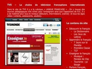 TV5 – La chaîne de télévision francophone internationale 
Dans le site de TV5 il y a la rubrique « LANGUE FRANCAISE » . On y trouve des 
sources pédagogiques très riches pour l’enseignant ainsi que l’apprenant de FLE. Il y 
a de matériel pour tous le niveaux (débutant, intermédiaire, avancé) et tous les âges 
cibles ( enfants, adolescents, adultes). 
Le contenu du site 
 Découvrir le français 
- Le Dictionnaire 
- Les Jeux de 
Lettres 
 Apprendre le français 
- 7 Jours sur la 
Planète 
- Première Classe 
- TCF 
 Enseigner le français 
- Musique : 
Paroles de Clip 
- Tourisme : ça 
bouge 
• Parlons français, 
 