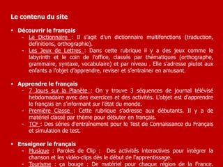 Le contenu du site 
 Découvrir le français 
- Le Dictionnaire : Il s’agit d’un dictionnaire multifonctions (traduction, 
definitions, orthographie). 
- Les Jeux de Lettres : Dans cette rubrique il y a des jeux comme le 
labyrinth et le coin de l’office, classés par thématiques (orthographe, 
grammaire, syntaxe, vocabulaire) et par niveau . Elle s’adresse plutot aux 
enfants a l’objet d’apprendre, reviser et s’entrainer en amusant. 
 Apprendre le français 
- 7 Jours sur la Planète : On y trouve 3 séquences de journal télévisé 
hebdomadaire avec des exercices et des activités. L’objet est d’apprendre 
le français en s’informant sur l’état du monde. 
- Première Classe : Cette rubrique s’adresse aux débutants. Il y a de 
matériel classé par thème pour débuter en français. 
- TCF : Des séries d'entraînement pour le Test de Connaissance du Français 
et simulation de test. 
 Enseigner le français 
- Musique : Paroles de Clip : Des activités interactives pour intégrer la 
chanson et les vidéo-clips dès le début de l'apprentissage. 
- Tourisme : ça bouge : De matériel pour chaque région de la France. 
 