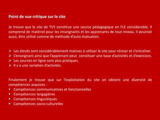 Point de vue critique sur le site 
Je trouve que le site de TV5 constitue une source pédagogique en FLE considerable. Il 
comprend de matériel pour les enseignants et les apprenants de tout niveau. Il pourrait 
aussi, être utilisé comme de méthode d’auto évaluation. 
 Les élevés sont considérablement motives à utiliser le site pour réviser et s’entraîner. 
 L’enseignant ainsi que l’apprenant peut constituer une base d’activités et d’exercices. 
 Les sources en ligne sont plus pratiques. 
 Il y a une variation d’activités. 
Finalement je trouve que sur l’exploitation du site on obtient une diversité de 
compétences acquises : 
 Compétences communicatives et fonctionnelles 
 Compétences langagières 
 Compétences linguistiques 
 Compétences socio-culturelles 
 