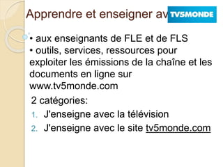 Apprendre et enseigner avec 
• aux enseignants de FLE et de FLS 
• outils, services, ressources pour 
exploiter les émissions de la chaîne et les 
documents en ligne sur 
www.tv5monde.com 
2 catégories: 
1. J'enseigne avec la télévision 
2. J'enseigne avec le site tv5monde.com 
 