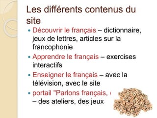 Les différents contenus du 
site 
 Découvrir le français – dictionnaire, 
jeux de lettres, articles sur la 
francophonie 
 Apprendre le français – exercises 
interactifs 
 Enseigner le français – avec la 
télévision, avec le site 
 portail "Parlons français, c'est facile! " 
– des ateliers, des jeux 
 