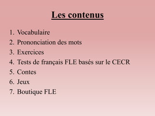 Les contenus 
1. Vocabulaire 
2. Prononciation des mots 
3. Exercices 
4. Tests de français FLE basés sur le CECR 
5. Contes 
6. Jeux 
7. Boutique FLE 
 