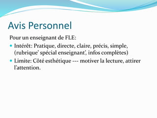 Avis Personnel 
Pour un enseignant de FLE: 
 Intérêt: Pratique, directe, claire, précis, simple, 
(rubrique’ spécial enseignant’, infos complètes) 
 Limite: Côté esthétique --- motiver la lecture, attirer 
l’attention. 
 