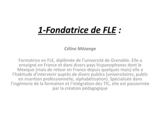1-Fondatrice de FLE : 
Céline Mézange 
Formatrice en FLE, diplômée de l’université de Grenoble. Elle a 
enseigné en France et dans divers pays hispanophones dont le 
Mexique (mais de retour en France depuis quelques mois) elle a 
l’habitude d’intervenir auprès de divers publics (universitaires, public 
en insertion professionnelle, alphabétisation). Spécialisée dans 
l’ingénierie de la formation et l’intégration des TIC, elle est passionnée 
par la création pédagogique 
 