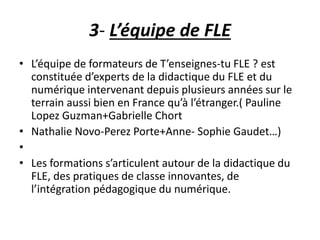 3- L’équipe de FLE 
• L’équipe de formateurs de T’enseignes-tu FLE ? est 
constituée d’experts de la didactique du FLE et du 
numérique intervenant depuis plusieurs années sur le 
terrain aussi bien en France qu’à l’étranger.( Pauline 
Lopez Guzman+Gabrielle Chort 
• Nathalie Novo-Perez Porte+Anne- Sophie Gaudet…) 
• 
• Les formations s’articulent autour de la didactique du 
FLE, des pratiques de classe innovantes, de 
l’intégration pédagogique du numérique. 
 