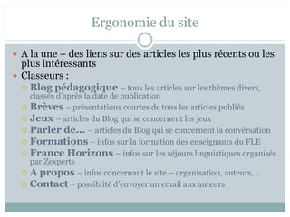 Ergonomie du site 
 A la une – des liens sur des articles les plus récents ou les 
plus intéressants 
 Classeurs : 
 Blog pédagogique – tous les articles sur les thèmes divers, 
classés d’après la date de publication 
 Brèves – présentations courtes de tous les articles publiés 
 Jeux – articles du Blog qui se concernent les jeux 
 Parler de... – articles du Blog qui se concernent la convérsation 
 Formations – infos sur la formation des enseignants du FLE 
 France Horizons – infos sur les séjours linguistiques organisés 
par Zexperts 
 A propos – infos concernant le site – organisation, auteurs,... 
 Contact – possiblité d’envoyer un email aux auteurs 
 