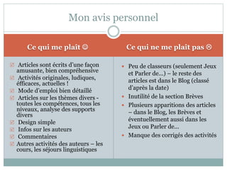 Mon avis personnel 
Ce qui me plaît  Ce qui ne me plaît pas  
 Articles sont écrits d’une façon 
amusante, bien compréhensive 
 Activités originales, ludiques, 
éfficaces, actuelles ! 
 Mode d’emploi bien détaillé 
 Articles sur les thèmes divers - 
toutes les compétences, tous les 
niveaux, analyse des supports 
divers 
 Design simple 
 Infos sur les auteurs 
 Commentaires 
 Autres activités des auteurs – les 
cours, les séjours linguistiques 
 Peu de classeurs (seulement Jeux 
et Parler de...) – le reste des 
articles est dans le Blog (classé 
d’après la date) 
 Inutilité de la section Brèves 
 Plusieurs apparitions des articles 
– dans le Blog, les Brèves et 
éventuellement aussi dans les 
Jeux ou Parler de... 
 Manque des corrigés des activités 
 