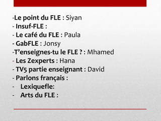-Le point du FLE : Siyan 
- Insuf-FLE : 
- Le café du FLE : Paula 
- GabFLE : Jonsy 
-T’enseignes-tu le FLE ? : Mhamed 
- Les Zexperts : Hana 
- TV5 partie enseignant : David 
- Parlons français : 
- Lexiquefle: 
- Arts du FLE : 
 