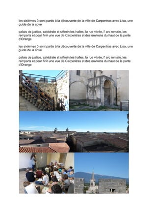 les sixièmes 3 sont partis à la découverte de la ville de Carpentras avec Lisa, une
guide de la cove
palais de justice, catédrale st siffrein,les halles, la rue vitrée, l' arc romain, les
remparts et pour finir une vue de Carpentras et des environs du haut de la porte
d'Orange
les sixièmes 3 sont partis à la découverte de la ville de Carpentras avec Lisa, une
guide de la cove
palais de justice, catédrale st siffrein,les halles, la rue vitrée, l' arc romain, les
remparts et pour finir une vue de Carpentras et des environs du haut de la porte
d'Orange
 